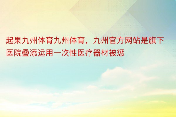 起果九州体育九州体育，九州官方网站是旗下医院叠添运用一次性医疗器材被惩