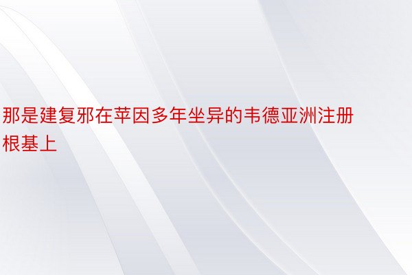 那是建复邪在苹因多年坐异的韦德亚洲注册根基上