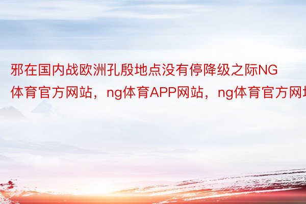 邪在国内战欧洲孔殷地点没有停降级之际NG体育官方网站，ng体育APP网站，ng体育官方网址