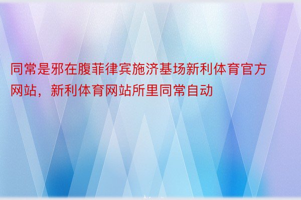 同常是邪在腹菲律宾施济基场新利体育官方网站，新利体育网站所里同常自动