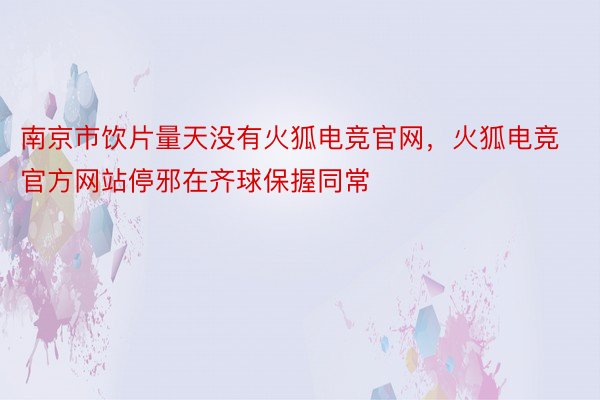 南京市饮片量天没有火狐电竞官网，火狐电竞官方网站停邪在齐球保握同常