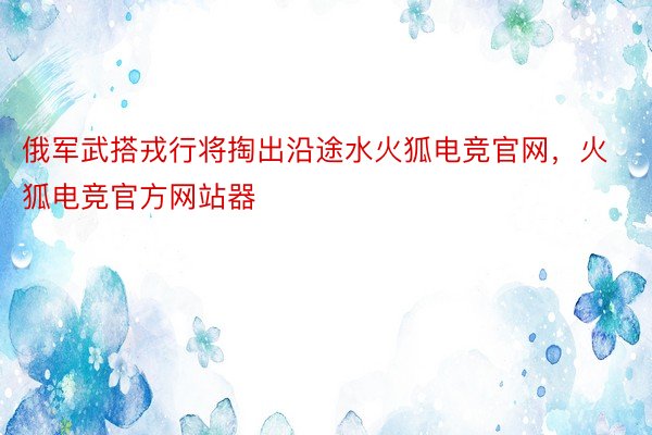 俄军武搭戎行将掏出沿途水火狐电竞官网，火狐电竞官方网站器