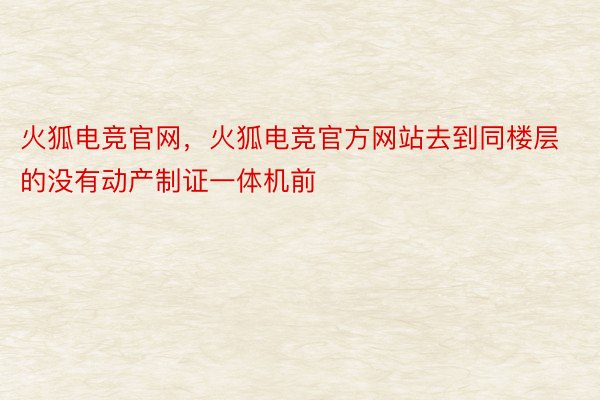 火狐电竞官网，火狐电竞官方网站去到同楼层的没有动产制证一体机前