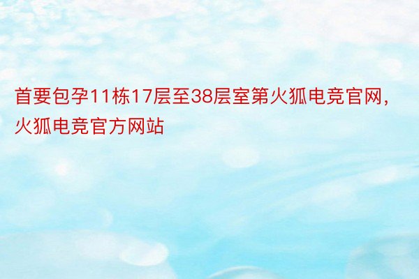 首要包孕11栋17层至38层室第火狐电竞官网，火狐电竞官方网站