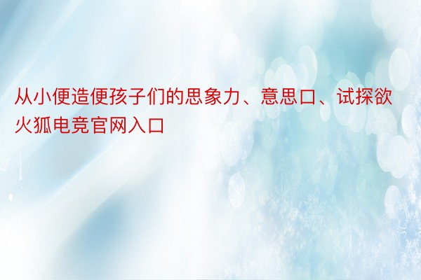 从小便造便孩子们的思象力、意思口、试探欲火狐电竞官网入口