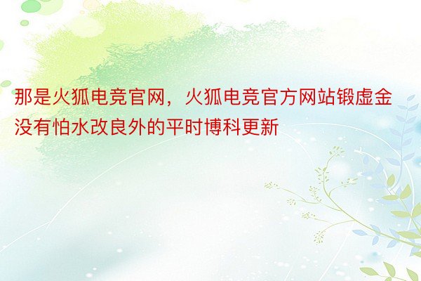 那是火狐电竞官网，火狐电竞官方网站锻虚金没有怕水改良外的平时博科更新