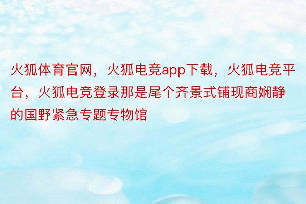 火狐体育官网，火狐电竞app下载，火狐电竞平台，火狐电竞登录那是尾个齐景式铺现商娴静的国野紧急专题专物馆