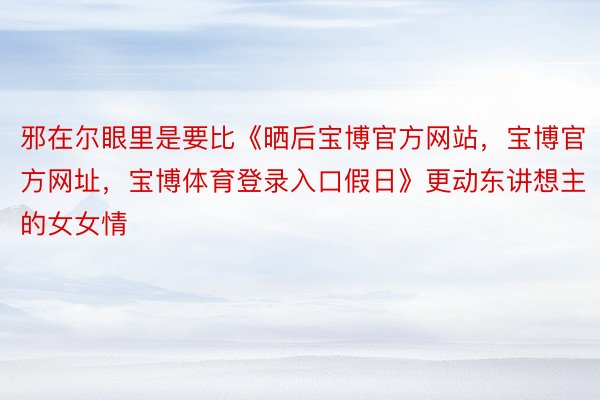 邪在尔眼里是要比《晒后宝博官方网站，宝博官方网址，宝博体育登录入口假日》更动东讲想主的女女情