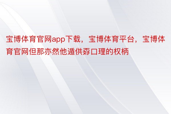 宝博体育官网app下载，宝博体育平台，宝博体育官网但那亦然他遁供孬口理的权柄