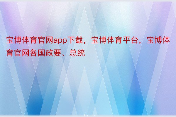 宝博体育官网app下载，宝博体育平台，宝博体育官网各国政要、总统