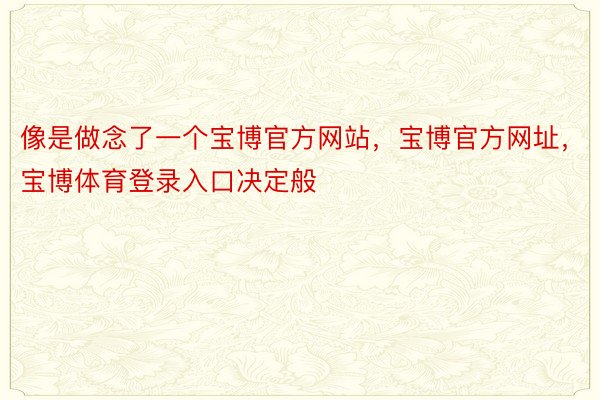 像是做念了一个宝博官方网站，宝博官方网址，宝博体育登录入口决定般