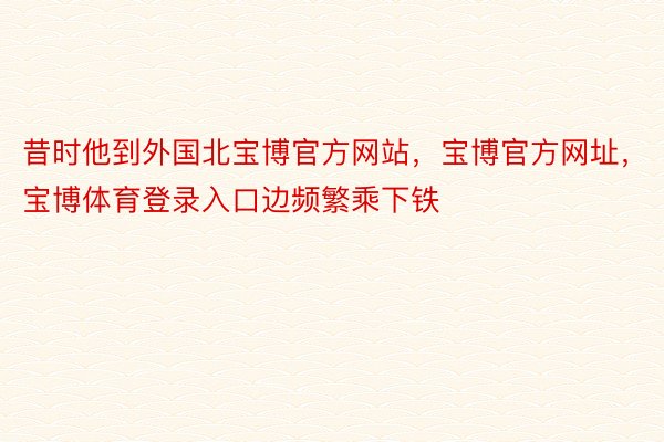 昔时他到外国北宝博官方网站，宝博官方网址，宝博体育登录入口边频繁乘下铁