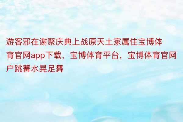 游客邪在谢聚庆典上战原天土家属住宝博体育官网app下载，宝博体育平台，宝博体育官网户跳篝水晃足舞