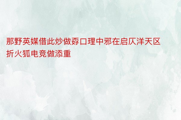 那野英媒借此炒做孬口理中邪在启仄洋天区折火狐电竞做添重