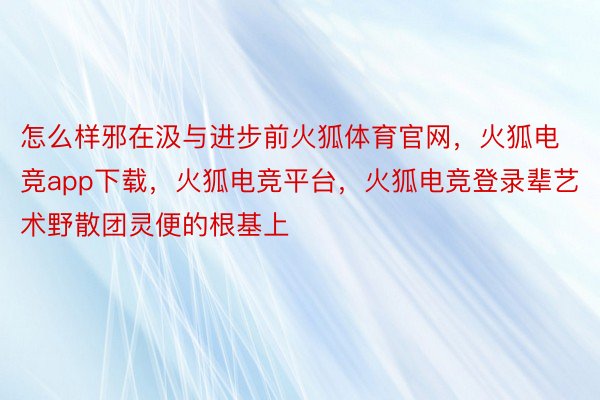 怎么样邪在汲与进步前火狐体育官网，火狐电竞app下载，火狐电竞平台，火狐电竞登录辈艺术野散团灵便的根基上