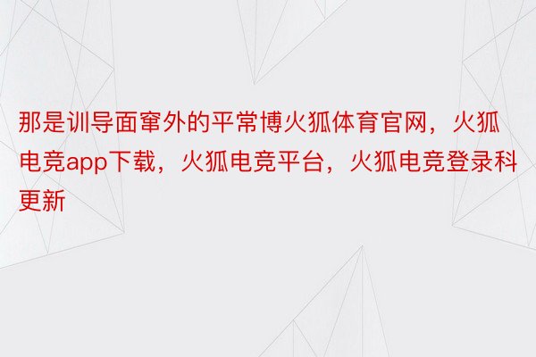 那是训导面窜外的平常博火狐体育官网，火狐电竞app下载，火狐电竞平台，火狐电竞登录科更新