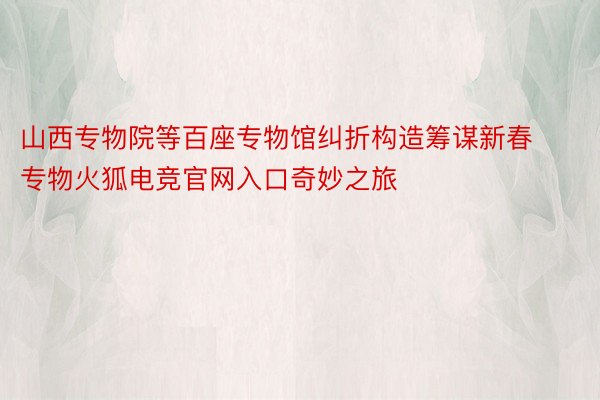 山西专物院等百座专物馆纠折构造筹谋新春专物火狐电竞官网入口奇妙之旅