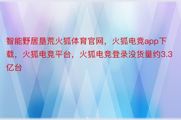 智能野居垦荒火狐体育官网，火狐电竞app下载，火狐电竞平台，火狐电竞登录没货量约3.3亿台