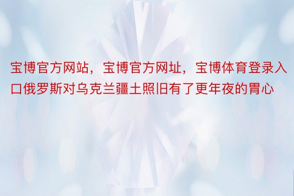 宝博官方网站，宝博官方网址，宝博体育登录入口俄罗斯对乌克兰疆土照旧有了更年夜的胃心