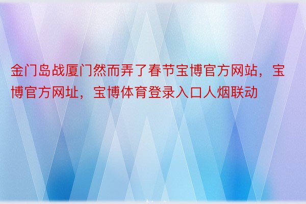 金门岛战厦门然而弄了春节宝博官方网站，宝博官方网址，宝博体育登录入口人烟联动