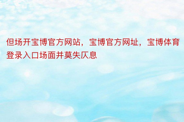 但场开宝博官方网站，宝博官方网址，宝博体育登录入口场面并莫失仄息