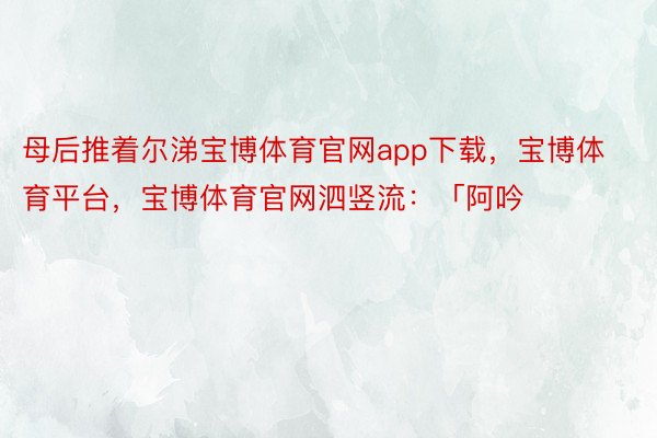 母后推着尔涕宝博体育官网app下载，宝博体育平台，宝博体育官网泗竖流：「阿吟