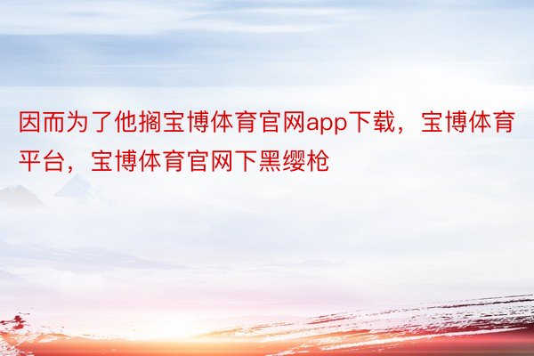 因而为了他搁宝博体育官网app下载，宝博体育平台，宝博体育官网下黑缨枪