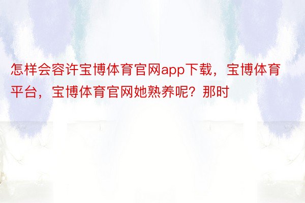 怎样会容许宝博体育官网app下载，宝博体育平台，宝博体育官网她熟养呢？那时