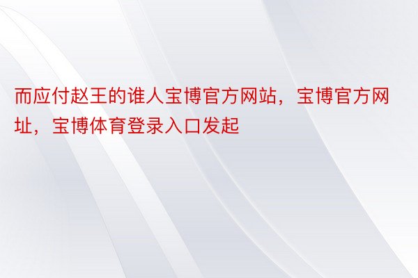 而应付赵王的谁人宝博官方网站，宝博官方网址，宝博体育登录入口发起