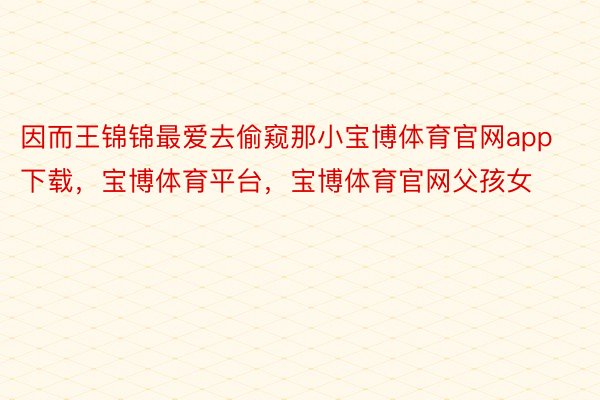 因而王锦锦最爱去偷窥那小宝博体育官网app下载，宝博体育平台，宝博体育官网父孩女