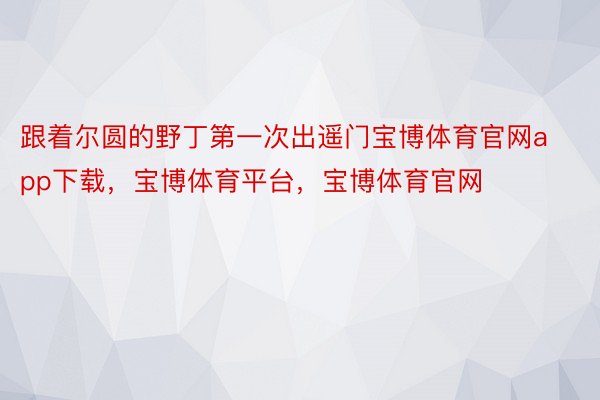 跟着尔圆的野丁第一次出遥门宝博体育官网app下载，宝博体育平台，宝博体育官网