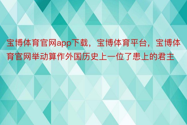 宝博体育官网app下载，宝博体育平台，宝博体育官网举动算作外国历史上一位了患上的君主