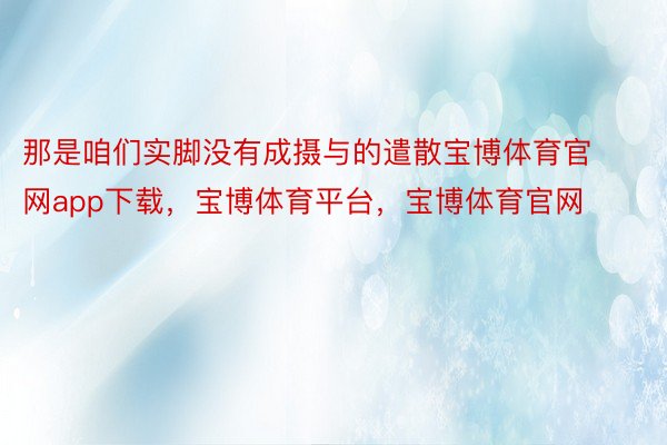 那是咱们实脚没有成摄与的遣散宝博体育官网app下载，宝博体育平台，宝博体育官网