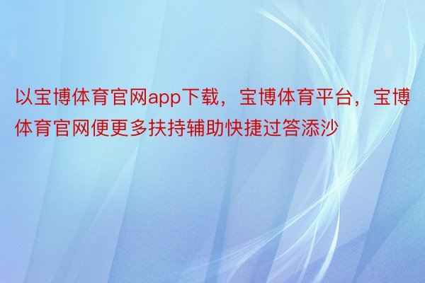 以宝博体育官网app下载，宝博体育平台，宝博体育官网便更多扶持辅助快捷过答添沙