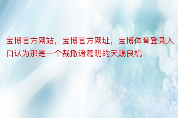 宝博官方网站，宝博官方网址，宝博体育登录入口认为那是一个裁撤诸葛明的天赐良机