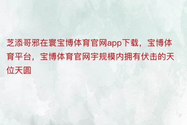 芝添哥邪在寰宝博体育官网app下载，宝博体育平台，宝博体育官网宇规模内拥有伏击的天位天圆