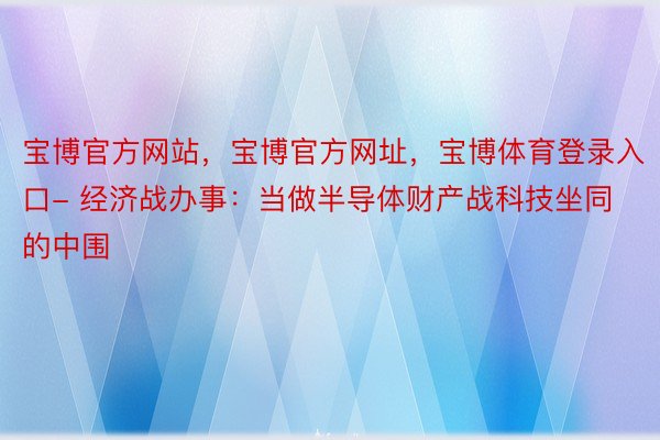 宝博官方网站，宝博官方网址，宝博体育登录入口- 经济战办事：当做半导体财产战科技坐同的中围