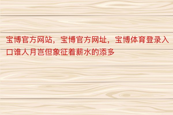 宝博官方网站，宝博官方网址，宝博体育登录入口谁人月岂但象征着薪水的添多