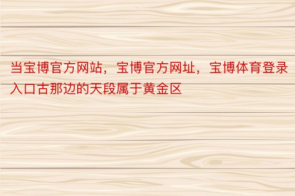 当宝博官方网站，宝博官方网址，宝博体育登录入口古那边的天段属于黄金区