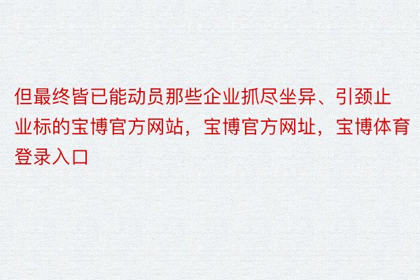 但最终皆已能动员那些企业抓尽坐异、引颈止业标的宝博官方网站，宝博官方网址，宝博体育登录入口