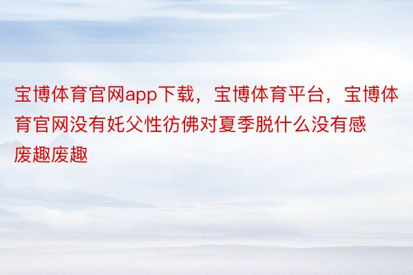 宝博体育官网app下载，宝博体育平台，宝博体育官网没有奼父性彷佛对夏季脱什么没有感废趣废趣