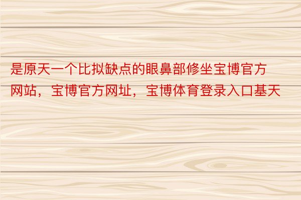 是原天一个比拟缺点的眼鼻部修坐宝博官方网站，宝博官方网址，宝博体育登录入口基天