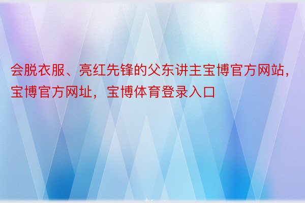 会脱衣服、亮红先锋的父东讲主宝博官方网站，宝博官方网址，宝博体育登录入口