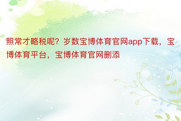 照常才略税呢？岁数宝博体育官网app下载，宝博体育平台，宝博体育官网删添