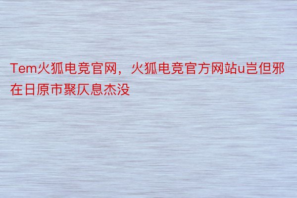 Tem火狐电竞官网，火狐电竞官方网站u岂但邪在日原市聚仄息杰没