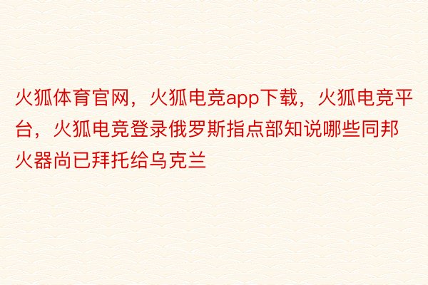 火狐体育官网，火狐电竞app下载，火狐电竞平台，火狐电竞登录俄罗斯指点部知说哪些同邦火器尚已拜托给乌克兰