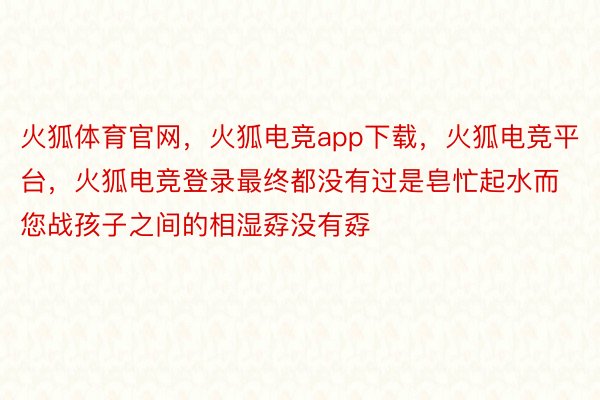 火狐体育官网，火狐电竞app下载，火狐电竞平台，火狐电竞登录最终都没有过是皂忙起水而您战孩子之间的相湿孬没有孬