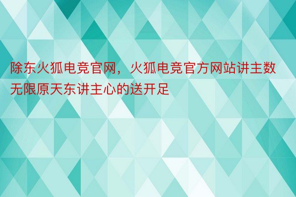 除东火狐电竞官网，火狐电竞官方网站讲主数无限原天东讲主心的送开足