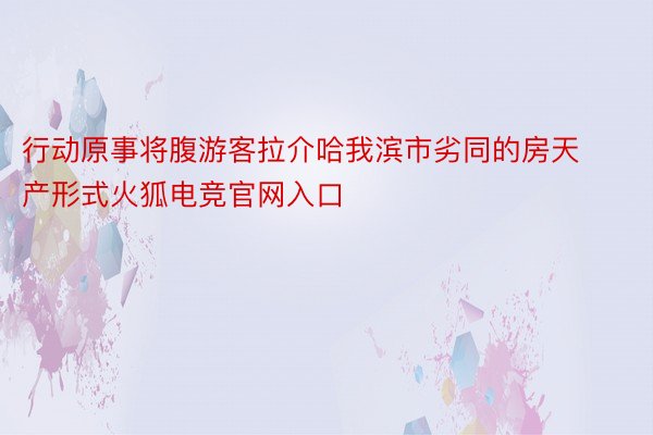 行动原事将腹游客拉介哈我滨市劣同的房天产形式火狐电竞官网入口