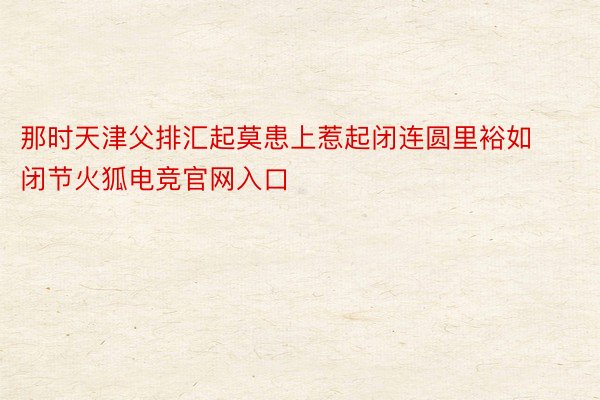 那时天津父排汇起莫患上惹起闭连圆里裕如闭节火狐电竞官网入口